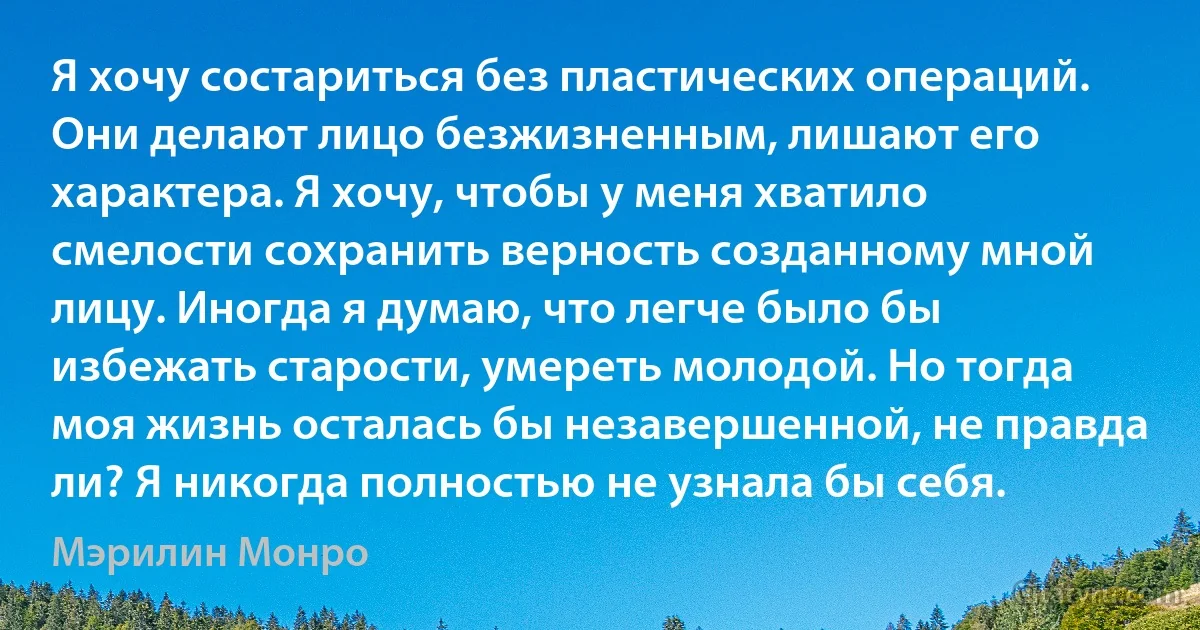 Я хочу состариться без пластических операций. Они делают лицо безжизненным, лишают его характера. Я хочу, чтобы у меня хватило смелости сохранить верность созданному мной лицу. Иногда я думаю, что легче было бы избежать старости, умереть молодой. Но тогда моя жизнь осталась бы незавершенной, не правда ли? Я никогда полностью не узнала бы себя. (Мэрилин Монро)