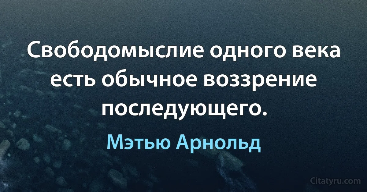 Свободомыслие одного века есть обычное воззрение последующего. (Мэтью Арнольд)