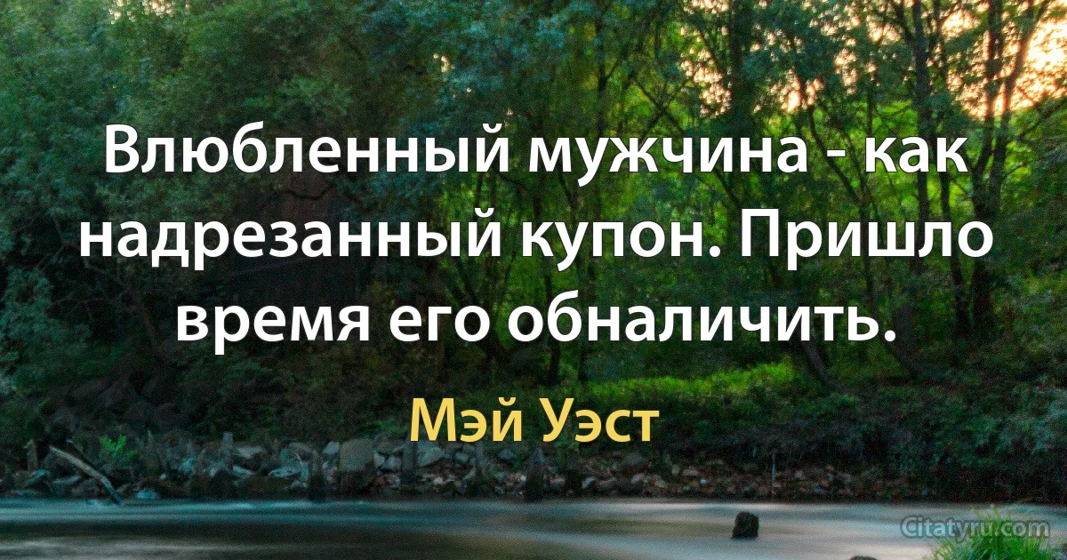 Влюбленный мужчина - как надрезанный купон. Пришло время его обналичить. (Мэй Уэст)