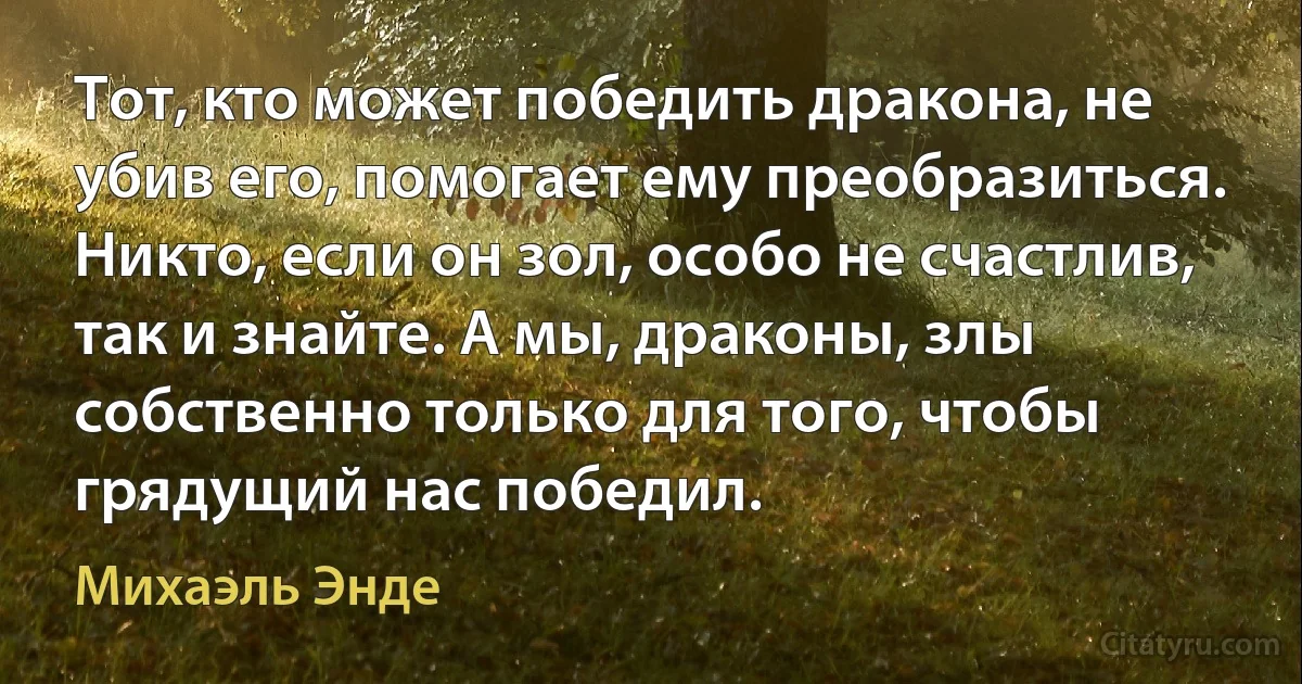 Тот, кто может победить дракона, не убив его, помогает ему преобразиться. Никто, если он зол, особо не счастлив, так и знайте. А мы, драконы, злы собственно только для того, чтобы грядущий нас победил. (Михаэль Энде)