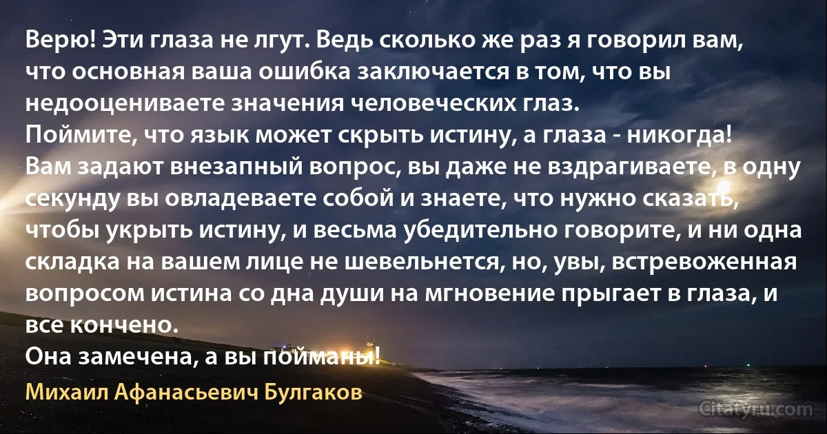 Верю! Эти глаза не лгут. Ведь сколько же раз я говорил вам, что основная ваша ошибка заключается в том, что вы недооцениваете значения человеческих глаз.
Поймите, что язык может скрыть истину, а глаза - никогда!
Вам задают внезапный вопрос, вы даже не вздрагиваете, в одну секунду вы овладеваете собой и знаете, что нужно сказать, чтобы укрыть истину, и весьма убедительно говорите, и ни одна складка на вашем лице не шевельнется, но, увы, встревоженная вопросом истина со дна души на мгновение прыгает в глаза, и все кончено.
Она замечена, а вы пойманы! (Михаил Афанасьевич Булгаков)