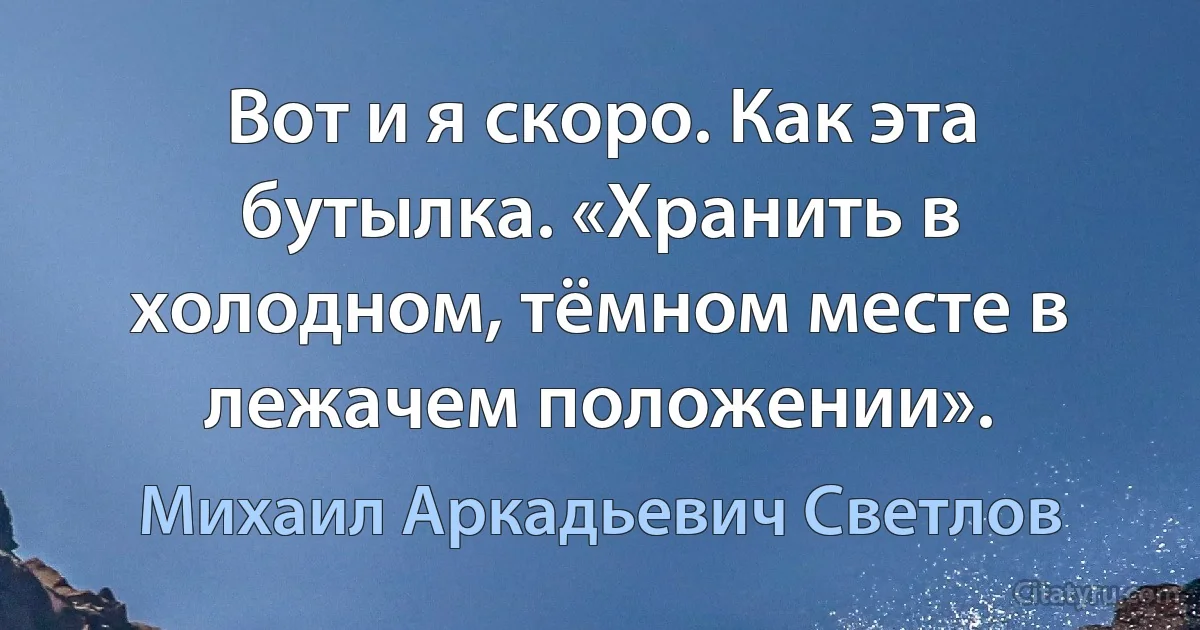 Вот и я скоро. Как эта бутылка. «Хранить в холодном, тёмном месте в лежачем положении». (Михаил Аркадьевич Светлов)