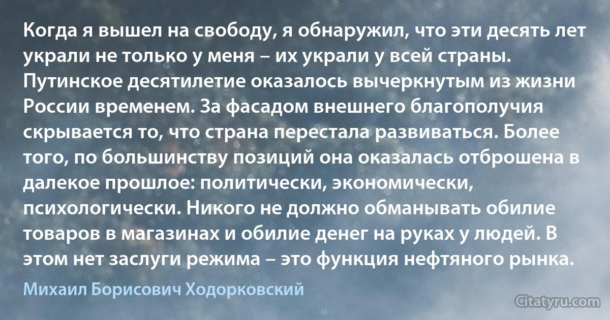 Когда я вышел на свободу, я обнаружил, что эти десять лет украли не только у меня – их украли у всей страны. Путинское десятилетие оказалось вычеркнутым из жизни России временем. За фасадом внешнего благополучия скрывается то, что страна перестала развиваться. Более того, по большинству позиций она оказалась отброшена в далекое прошлое: политически, экономически, психологически. Никого не должно обманывать обилие товаров в магазинах и обилие денег на руках у людей. В этом нет заслуги режима – это функция нефтяного рынка. (Михаил Борисович Ходорковский)