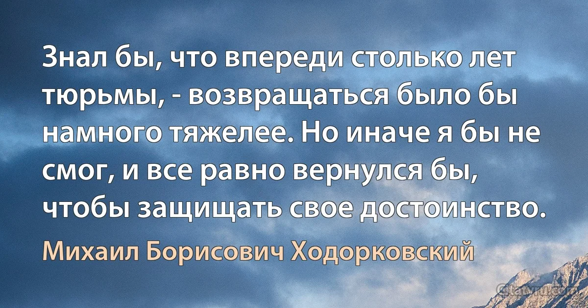 Знал бы, что впереди столько лет тюрьмы, - возвращаться было бы намного тяжелее. Но иначе я бы не смог, и все равно вернулся бы, чтобы защищать свое достоинство. (Михаил Борисович Ходорковский)