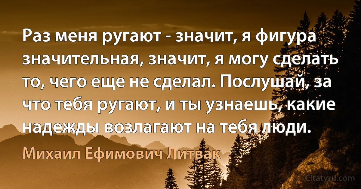 Раз меня ругают - значит, я фигура значительная, значит, я могу сделать то, чего еще не сделал. Послушай, за что тебя ругают, и ты узнаешь, какие надежды возлагают на тебя люди. (Михаил Ефимович Литвак)