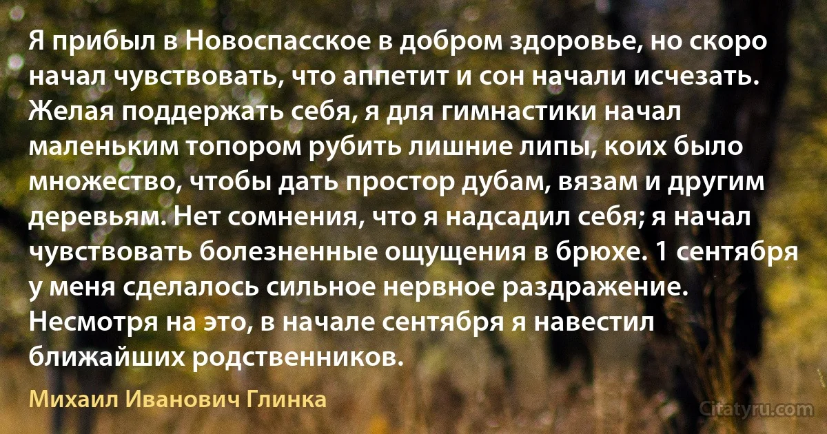 Я прибыл в Новоспасское в добром здоровье, но скоро начал чувствовать, что аппетит и сон начали исчезать. Желая поддержать себя, я для гимнастики начал маленьким топором рубить лишние липы, коих было множество, чтобы дать простор дубам, вязам и другим деревьям. Нет сомнения, что я надсадил себя; я начал чувствовать болезненные ощущения в брюхе. 1 сентября у меня сделалось сильное нервное раздражение. Несмотря на это, в начале сентября я навестил ближайших родственников. (Михаил Иванович Глинка)