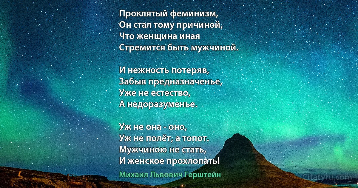 Проклятый феминизм,
Он стал тому причиной,
Что женщина иная
Стремится быть мужчиной.

И нежность потеряв,
Забыв предназначенье,
Уже не естество,
А недоразуменье.

Уж не она - оно,
Уж не полёт, а топот.
Мужчиною не стать,
И женское прохлопать! (Михаил Львович Герштейн)