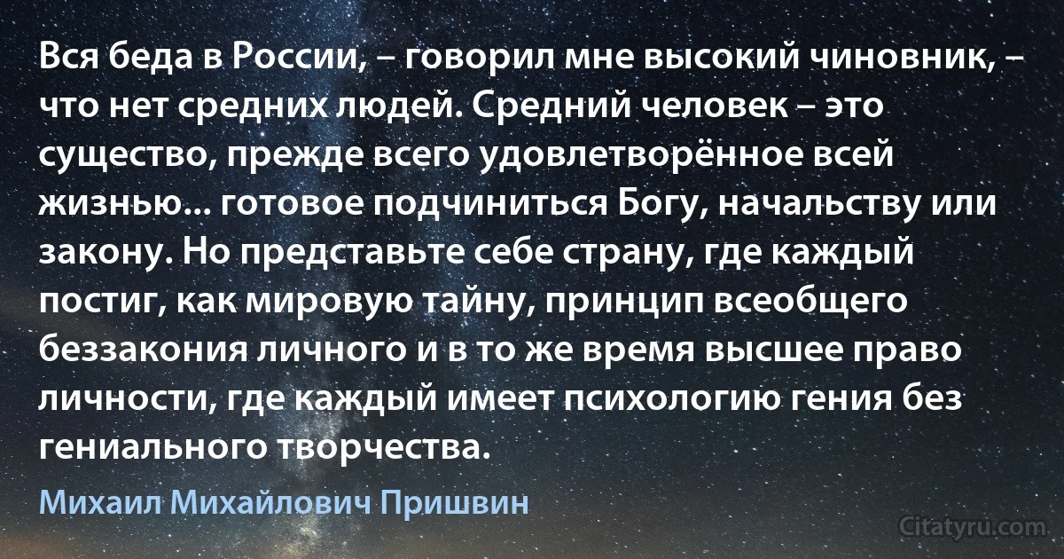 Вся беда в России, – говорил мне высокий чиновник, – что нет средних людей. Средний человек – это существо, прежде всего удовлетворённое всей жизнью... готовое подчиниться Богу, начальству или закону. Но представьте себе страну, где каждый постиг, как мировую тайну, принцип всеобщего беззакония личного и в то же время высшее право личности, где каждый имеет психологию гения без гениального творчества. (Михаил Михайлович Пришвин)