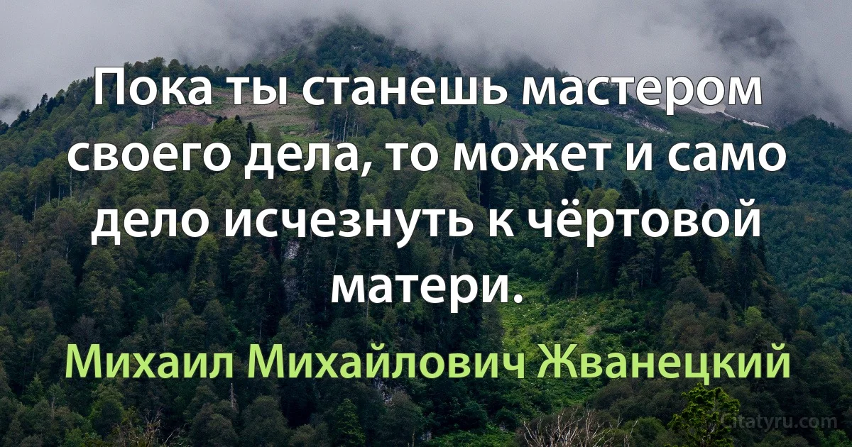 Пока ты станешь мастером своего дела, то может и само дело исчезнуть к чёртовой матери. (Михаил Михайлович Жванецкий)