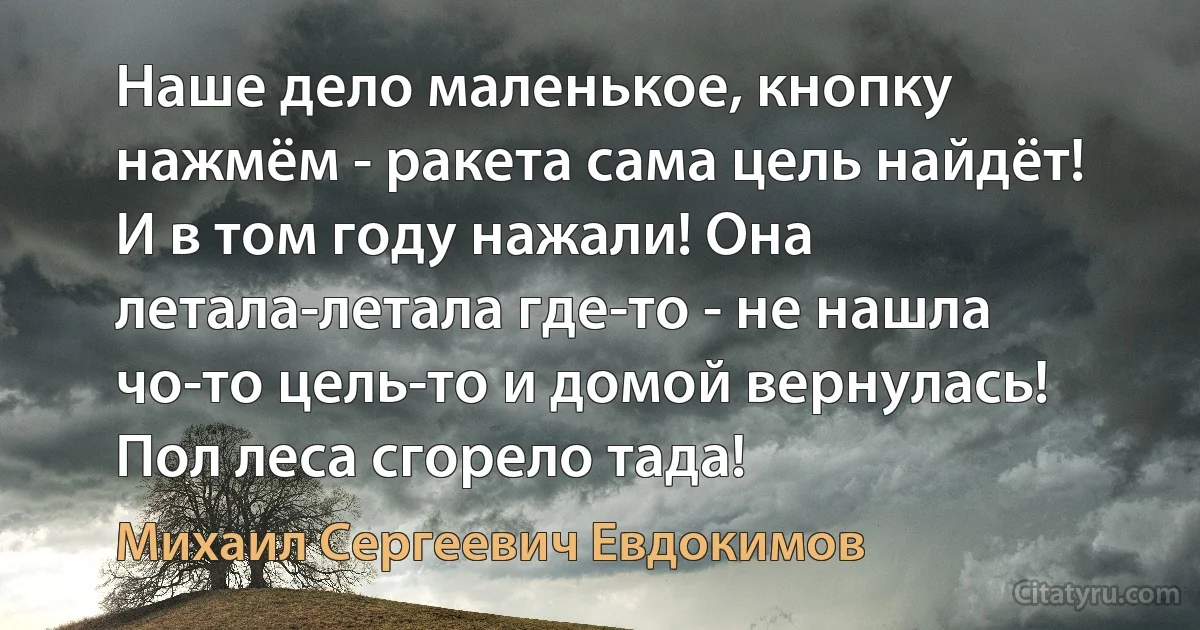 Наше дело маленькое, кнопку нажмём - ракета сама цель найдёт! И в том году нажали! Она летала-летала где-то - не нашла чо-то цель-то и домой вернулась! Пол леса сгорело тада! (Михаил Сергеевич Евдокимов)