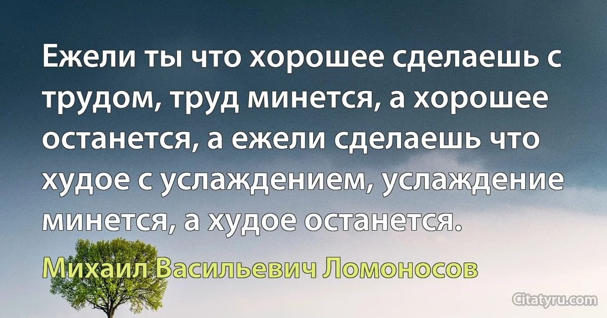 Ежели ты что хорошее сделаешь с трудом, труд минется, а хорошее останется, а ежели сделаешь что худое с услаждением, услаждение минется, а худое останется. (Михаил Васильевич Ломоносов)