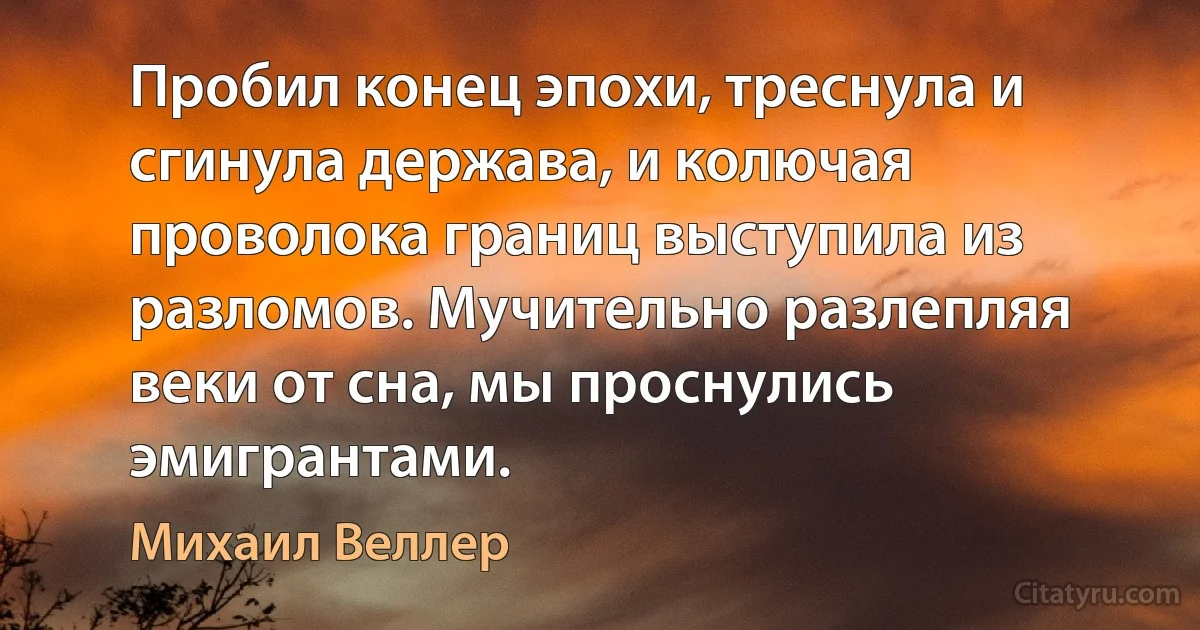 Пробил конец эпохи, треснула и сгинула держава, и колючая проволока границ выступила из разломов. Мучительно разлепляя веки от сна, мы проснулись эмигрантами. (Михаил Веллер)