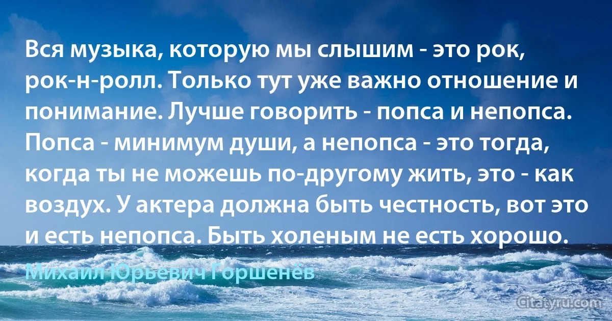 Вся музыка, которую мы слышим - это рок, рок-н-ролл. Только тут уже важно отношение и понимание. Лучше говорить - попса и непопса. Попса - минимум души, а непопса - это тогда, когда ты не можешь по-другому жить, это - как воздух. У актера должна быть честность, вот это и есть непопса. Быть холеным не есть хорошо. (Михаил Юрьевич Горшенёв)