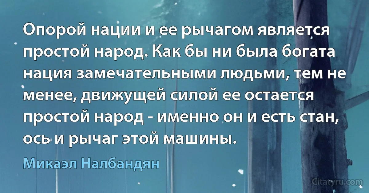 Опорой нации и ее рычагом является простой народ. Как бы ни была богата нация замечательными людьми, тем не менее, движущей силой ее остается простой народ - именно он и есть стан, ось и рычаг этой машины. (Микаэл Налбандян)