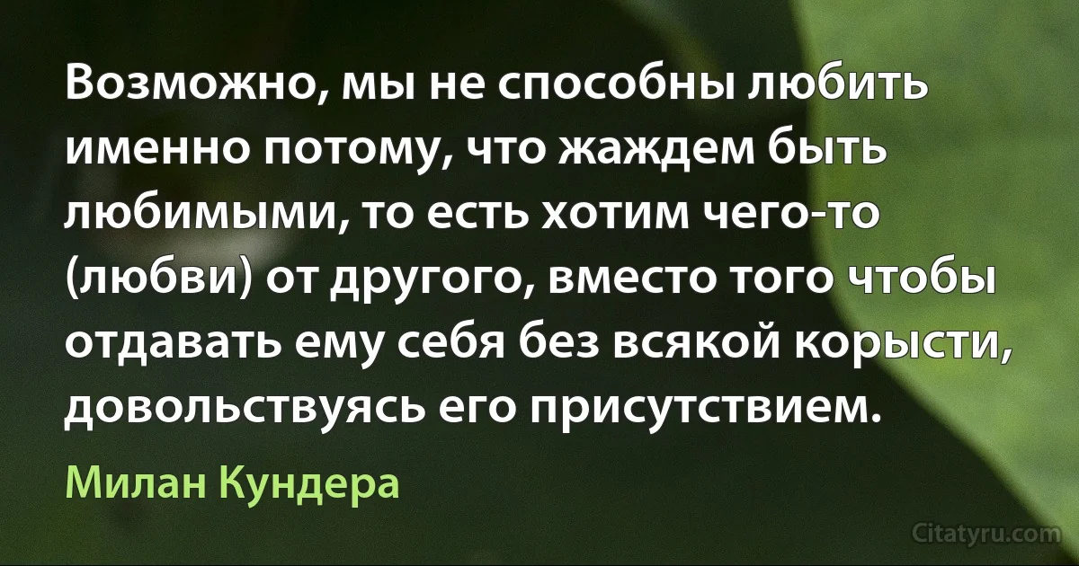 Возможно, мы не способны любить именно потому, что жаждем быть любимыми, то есть хотим чего-то (любви) от другого, вместо того чтобы отдавать ему себя без всякой корысти, довольствуясь его присутствием. (Милан Кундера)