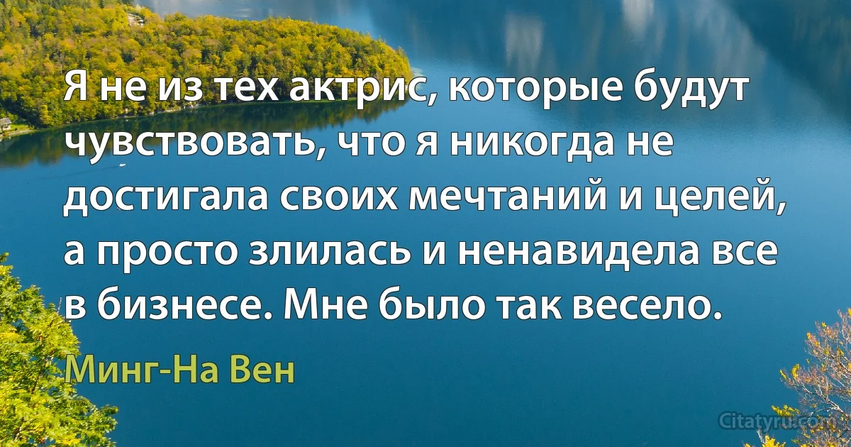 Я не из тех актрис, которые будут чувствовать, что я никогда не достигала своих мечтаний и целей, а просто злилась и ненавидела все в бизнесе. Мне было так весело. (Минг-На Вен)