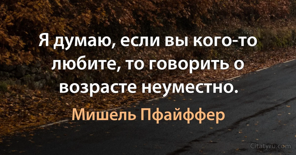 Я думаю, если вы кого-то любите, то говорить о возрасте неуместно. (Мишель Пфайффер)