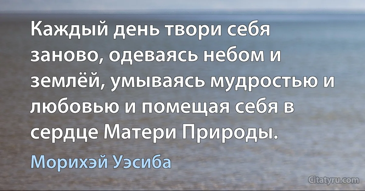 Каждый день твори себя заново, одеваясь небом и землёй, умываясь мудростью и любовью и помещая себя в сердце Матери Природы. (Морихэй Уэсиба)