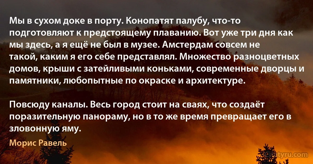 Мы в сухом доке в порту. Конопатят палубу, что-то подготовляют к предстоящему плаванию. Вот уже три дня как мы здесь, а я ещё не был в музее. Амстердам совсем не такой, каким я его себе представлял. Множество разноцветных домов, крыши с затейливыми коньками, современные дворцы и памятники, любопытные по окраске и архитектуре.

Повсюду каналы. Весь город стоит на сваях, что создаёт поразительную панораму, но в то же время превращает его в зловонную яму. (Морис Равель)