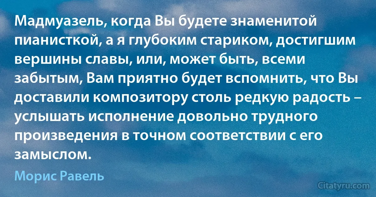 Мадмуазель, когда Вы будете знаменитой пианисткой, а я глубоким стариком, достигшим вершины славы, или, может быть, всеми забытым, Вам приятно будет вспомнить, что Вы доставили композитору столь редкую радость – услышать исполнение довольно трудного произведения в точном соответствии с его замыслом. (Морис Равель)