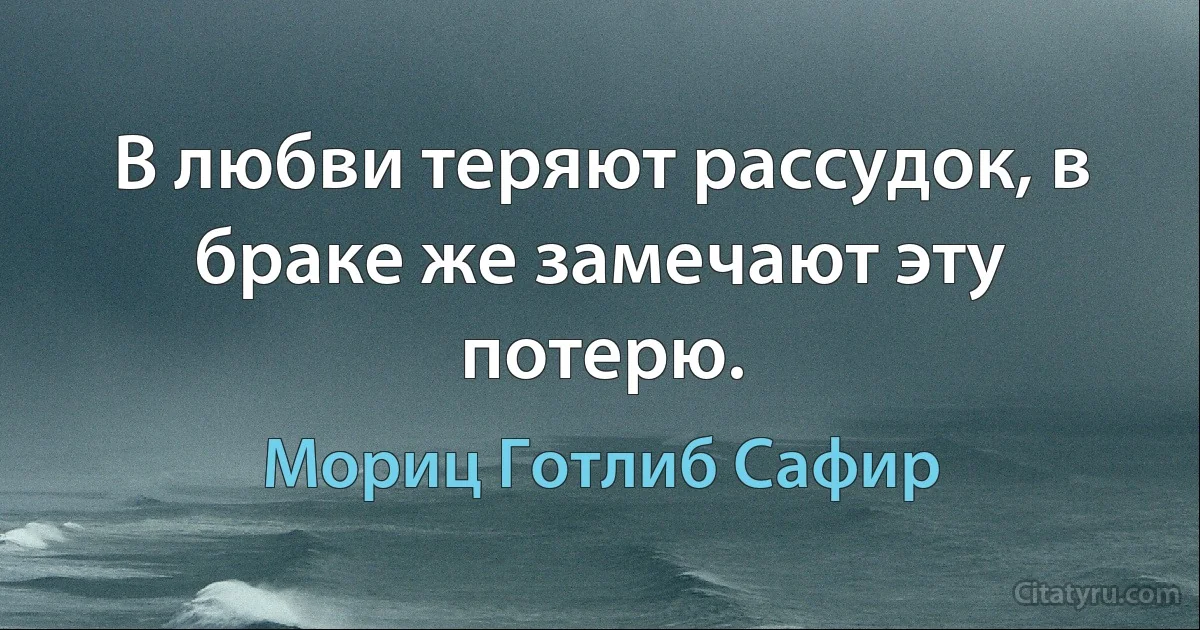 В любви теряют рассудок, в браке же замечают эту потерю. (Мориц Готлиб Сафир)