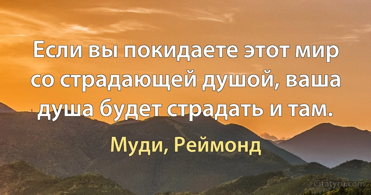 Если вы покидаете этот мир со страдающей душой, ваша душа будет страдать и там. (Муди, Реймонд)