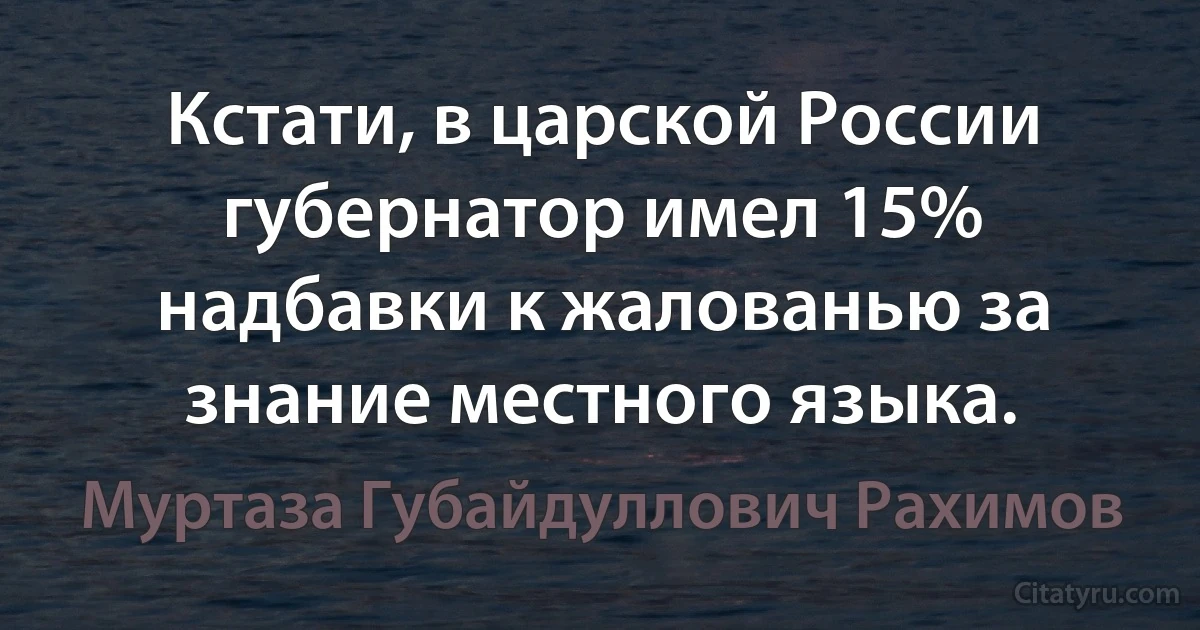 Кстати, в царской России губернатор имел 15% надбавки к жалованью за знание местного языка. (Муртаза Губайдуллович Рахимов)