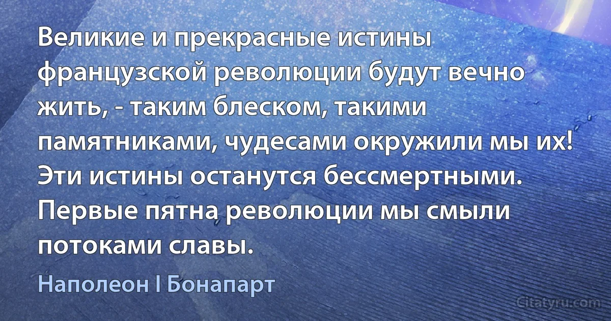 Великие и прекрасные истины французской революции будут вечно жить, - таким блеском, такими памятниками, чудесами окружили мы их! Эти истины останутся бессмертными. Первые пятна революции мы смыли потоками славы. (Наполеон I Бонапарт)