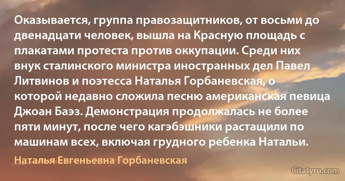 Оказывается, группа правозащитников, от восьми до двенадцати человек, вышла на Красную площадь с плакатами протеста против оккупации. Среди них внук сталинского министра иностранных дел Павел Литвинов и поэтесса Наталья Горбаневская, о которой недавно сложила песню американская певица Джоан Баэз. Демонстрация продолжалась не более пяти минут, после чего кагэбэшники растащили по машинам всех, включая грудного ребенка Натальи. (Наталья Евгеньевна Горбаневская)