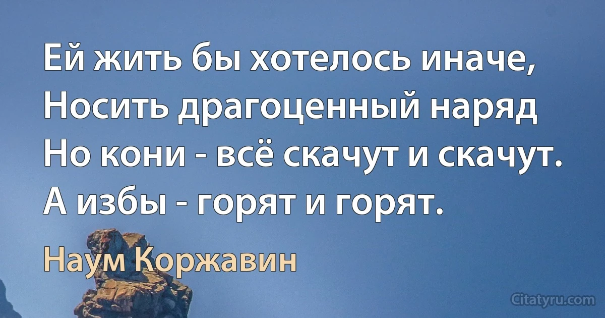 Ей жить бы хотелось иначе,
Носить драгоценный наряд 
Но кони - всё скачут и скачут.
А избы - горят и горят. (Наум Коржавин)