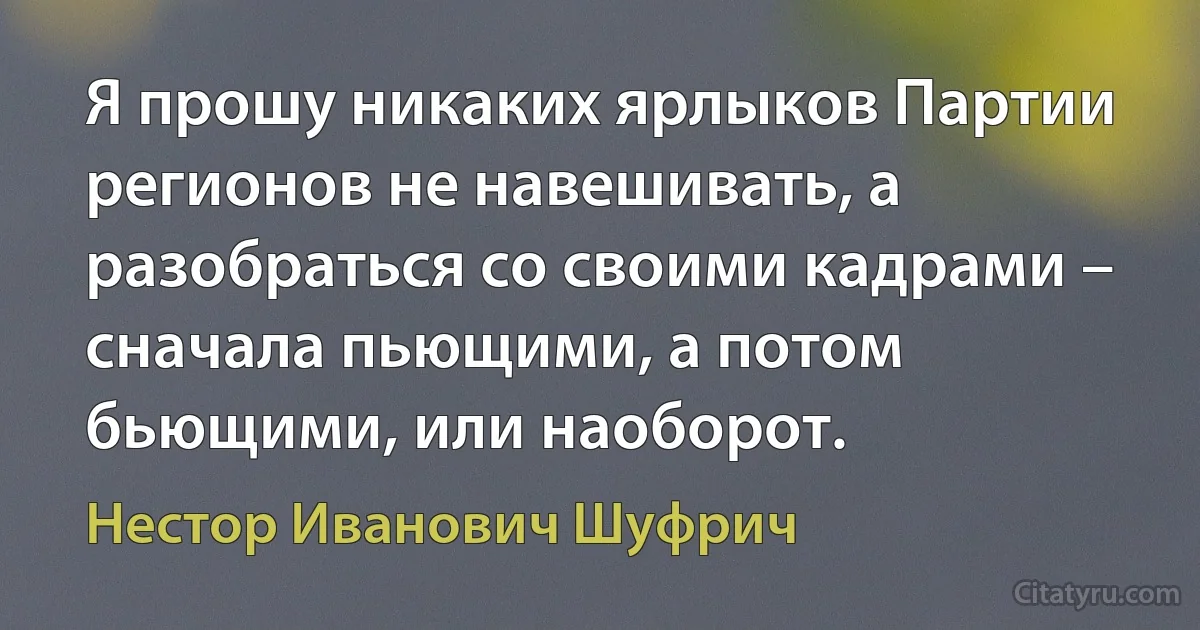 Я прошу никаких ярлыков Партии регионов не навешивать, а разобраться со своими кадрами – сначала пьющими, а потом бьющими, или наоборот. (Нестор Иванович Шуфрич)