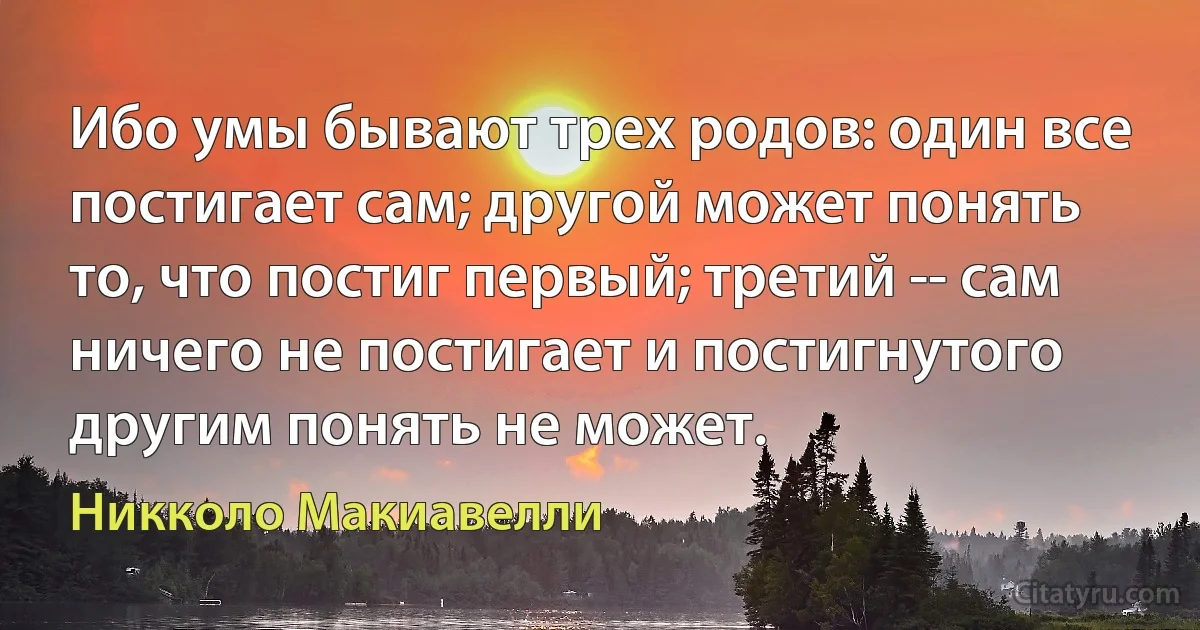 Ибо умы бывают трех родов: один все постигает сам; другой может понять
то, что постиг первый; третий -- сам ничего не постигает и постигнутого
другим понять не может. (Никколо Макиавелли)