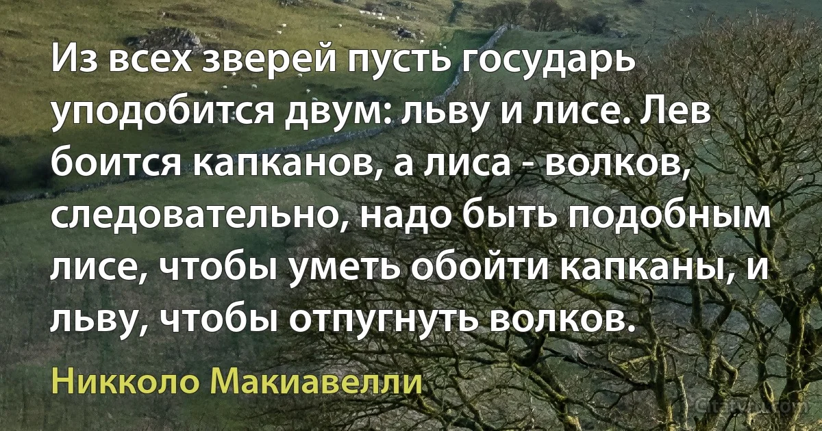 Из всех зверей пусть государь уподобится двум: льву и лисе. Лев боится капканов, а лиса - волков, следовательно, надо быть подобным лисе, чтобы уметь обойти капканы, и льву, чтобы отпугнуть волков. (Никколо Макиавелли)