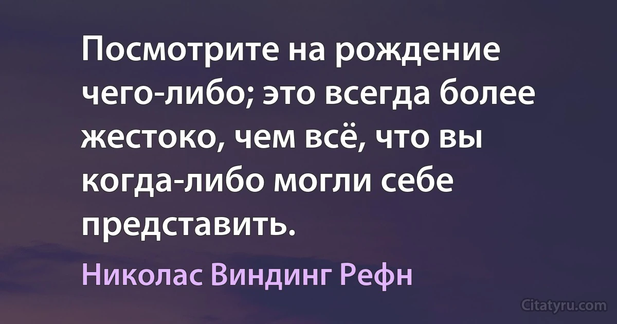 Посмотрите на рождение чего-либо; это всегда более жестоко, чем всё, что вы когда-либо могли себе представить. (Николас Виндинг Рефн)