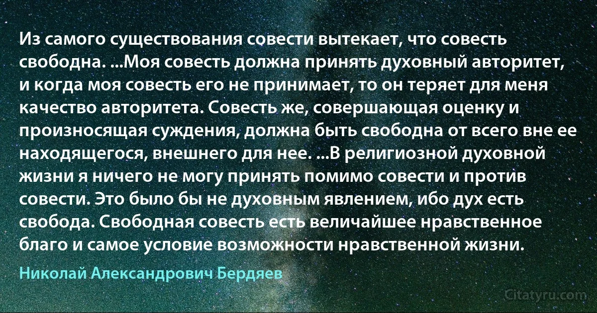 Из самого существования совести вытекает, что совесть свободна. ...Моя совесть должна принять духовный авторитет, и когда моя совесть его не принимает, то он теряет для меня качество авторитета. Совесть же, совершающая оценку и произносящая суждения, должна быть свободна от всего вне ее находящегося, внешнего для нее. ...В религиозной духовной жизни я ничего не могу принять помимо совести и против совести. Это было бы не духовным явлением, ибо дух есть свобода. Свободная совесть есть величайшее нравственное благо и самое условие возможности нравственной жизни. (Николай Александрович Бердяев)