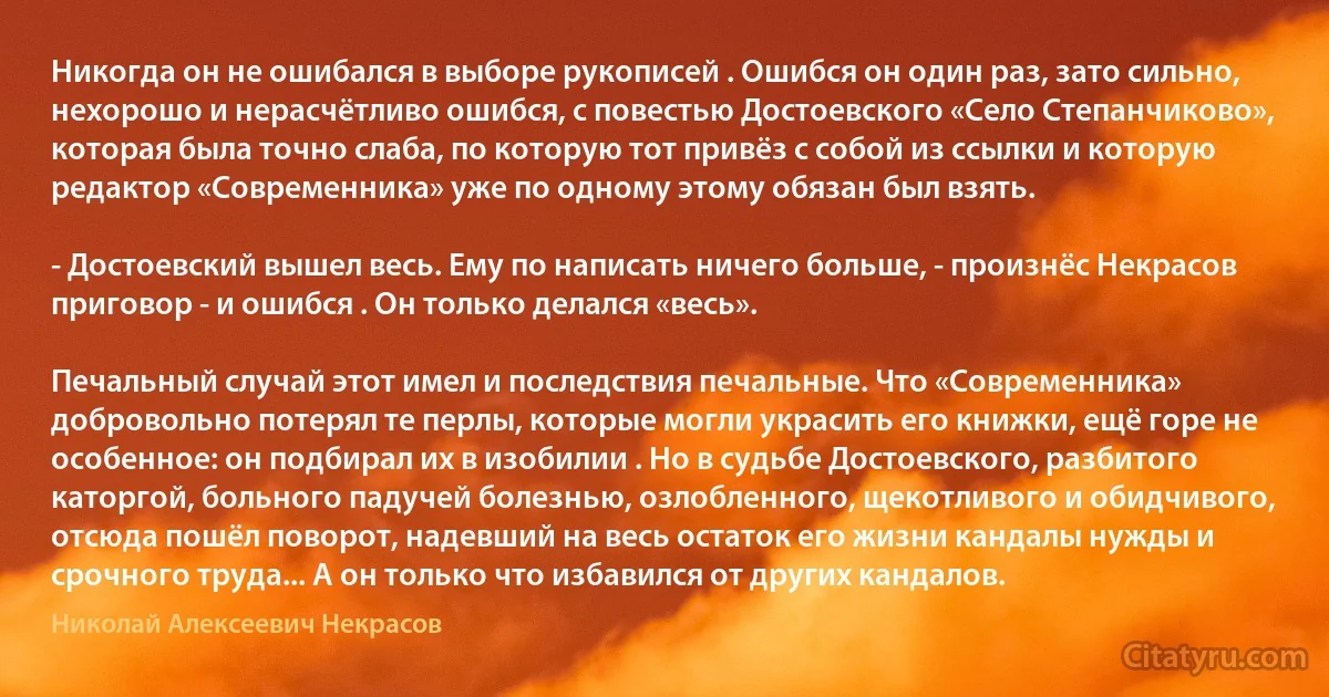 Никогда он не ошибался в выборе рукописей . Ошибся он один раз, зато сильно, нехорошо и нерасчётливо ошибся, с повестью Достоевского «Село Степанчиково», которая была точно слаба, по которую тот привёз с собой из ссылки и которую редактор «Современника» уже по одному этому обязан был взять.

- Достоевский вышел весь. Ему по написать ничего больше, - произнёс Некрасов приговор - и ошибся . Он только делался «весь».

Печальный случай этот имел и последствия печальные. Что «Современника» добровольно потерял те перлы, которые могли украсить его книжки, ещё горе не особенное: он подбирал их в изобилии . Но в судьбе Достоевского, разбитого каторгой, больного падучей болезнью, озлобленного, щекотливого и обидчивого, отсюда пошёл поворот, надевший на весь остаток его жизни кандалы нужды и срочного труда... А он только что избавился от других кандалов. (Николай Алексеевич Некрасов)