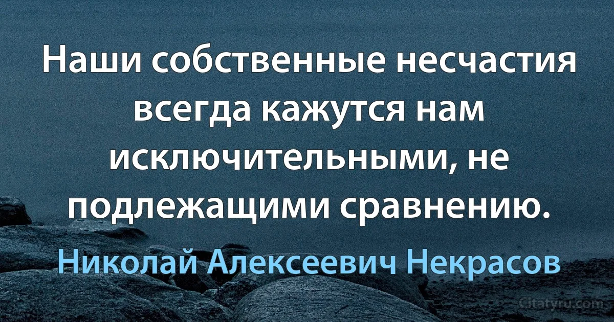 Наши собственные несчастия всегда кажутся нам исключительными, не подлежащими сравнению. (Николай Алексеевич Некрасов)