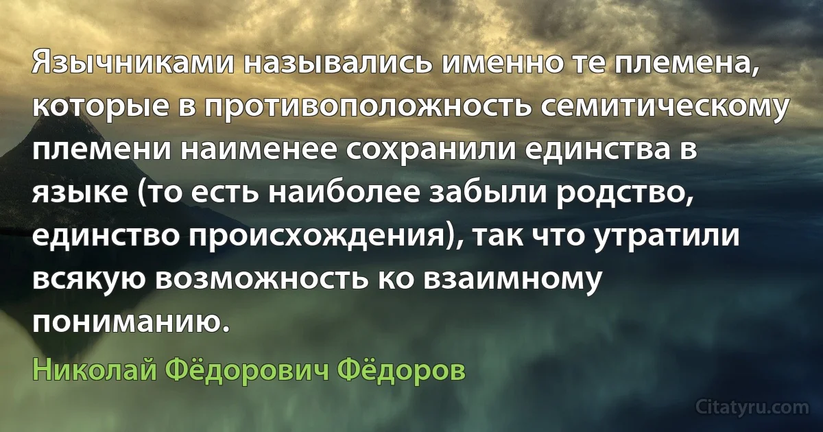 Язычниками назывались именно те племена, которые в противоположность семитическому племени наименее сохранили единства в языке (то есть наиболее забыли родство, единство происхождения), так что утратили всякую возможность ко взаимному пониманию. (Николай Фёдорович Фёдоров)