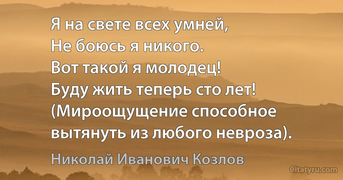 Я на свете всех умней,
Не боюсь я никого.
Вот такой я молодец!
Буду жить теперь сто лет!
(Мироощущение способное вытянуть из любого невроза). (Николай Иванович Козлов)