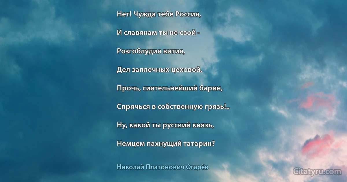 Нет! Чужда тебе Россия,

И славянам ты не свой -

Розгоблудия вития,

Дел заплечных цеховой.

Прочь, сиятельнейший барин,

Спрячься в собственную грязь!..

Ну, какой ты русский князь,

Немцем пахнущий татарин? (Николай Платонович Огарёв)