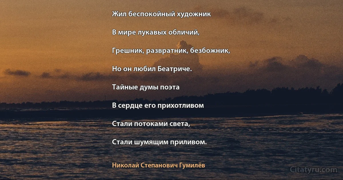 Жил беспокойный художник

В мире лукавых обличий,

Грешник, развратник, безбожник,

Но он любил Беатриче.

Тайные думы поэта

В сердце его прихотливом

Стали потоками света,

Стали шумящим приливом. (Николай Степанович Гумилёв)