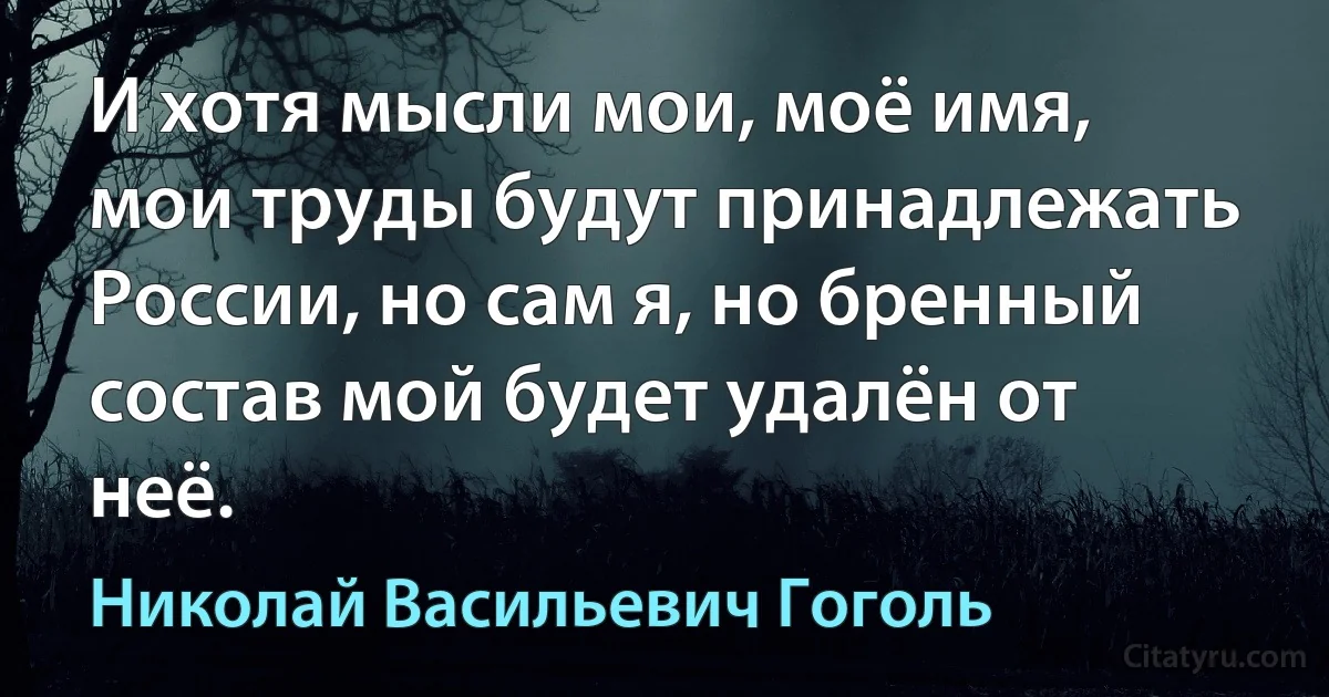 И хотя мысли мои, моё имя, мои труды будут принадлежать России, но сам я, но бренный состав мой будет удалён от неё. (Николай Васильевич Гоголь)