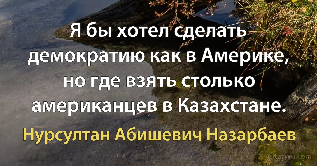 Я бы хотел сделать демократию как в Америке, но где взять столько американцев в Казахстане. (Нурсултан Абишевич Назарбаев)