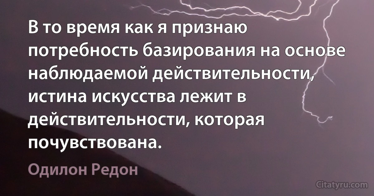 В то время как я признаю потребность базирования на основе наблюдаемой действительности, истина искусства лежит в действительности, которая почувствована. (Одилон Редон)