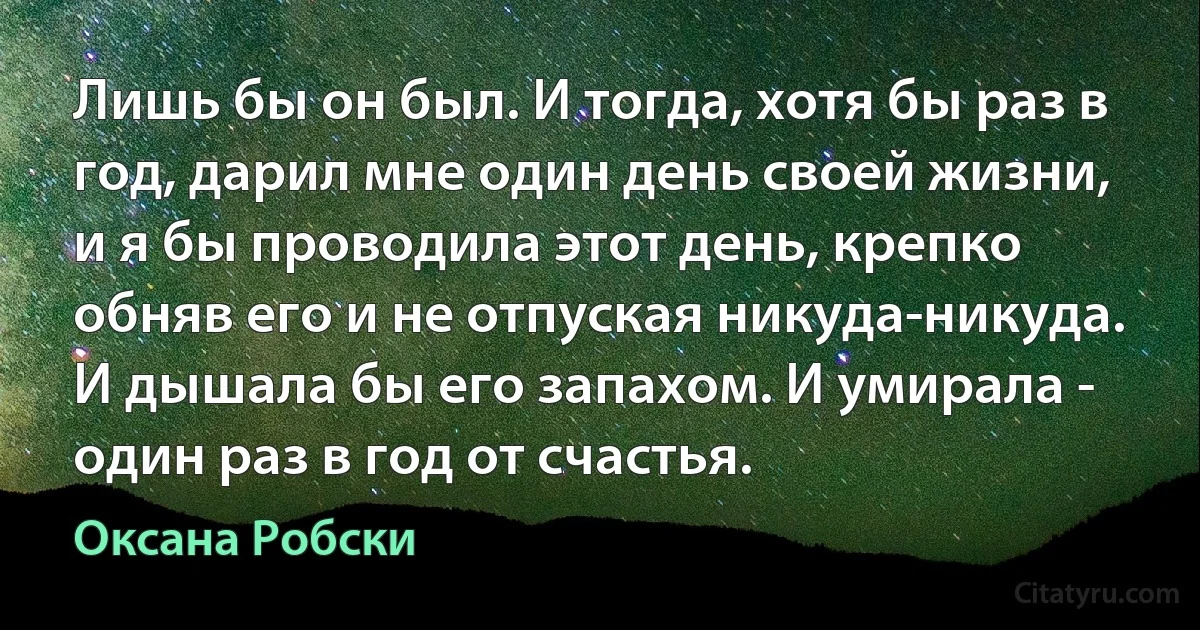 Лишь бы он был. И тогда, хотя бы раз в год, дарил мне один день своей жизни, и я бы проводила этот день, крепко обняв его и не отпуская никуда-никуда. И дышала бы его запахом. И умирала - один раз в год от счастья. (Оксана Робски)