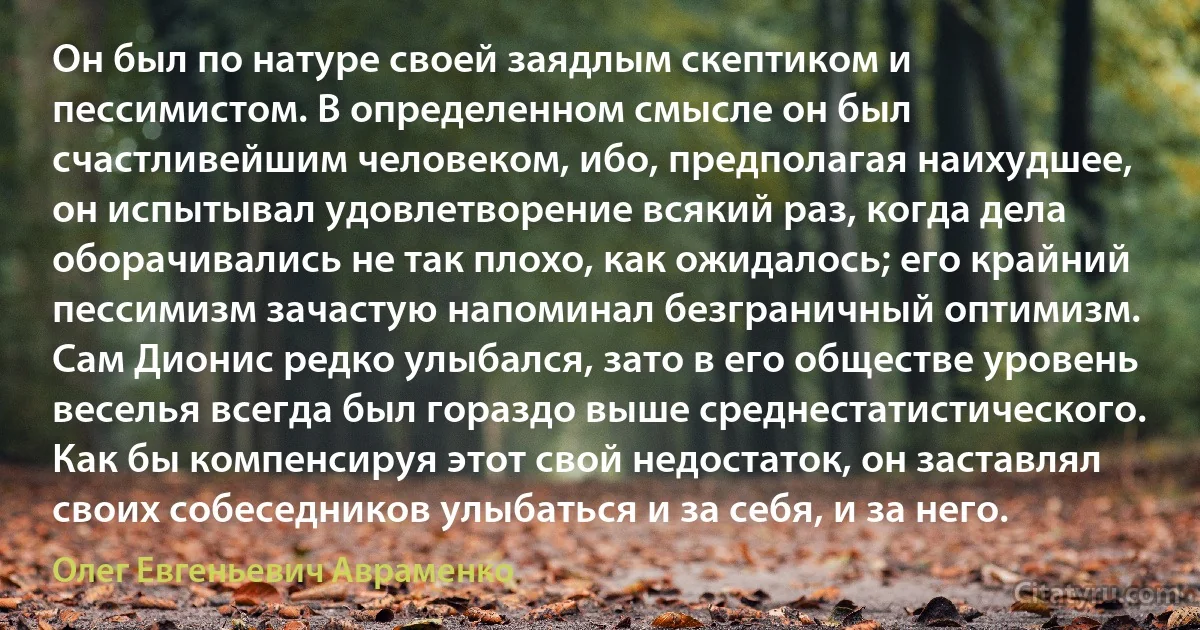 Он был по натуре своей заядлым скептиком и пессимистом. В определенном смысле он был счастливейшим человеком, ибо, предполагая наихудшее, он испытывал удовлетворение всякий раз, когда дела оборачивались не так плохо, как ожидалось; его крайний пессимизм зачастую напоминал безграничный оптимизм. Сам Дионис редко улыбался, зато в его обществе уровень веселья всегда был гораздо выше среднестатистического. Как бы компенсируя этот свой недостаток, он заставлял своих собеседников улыбаться и за себя, и за него. (Олег Евгеньевич Авраменко)