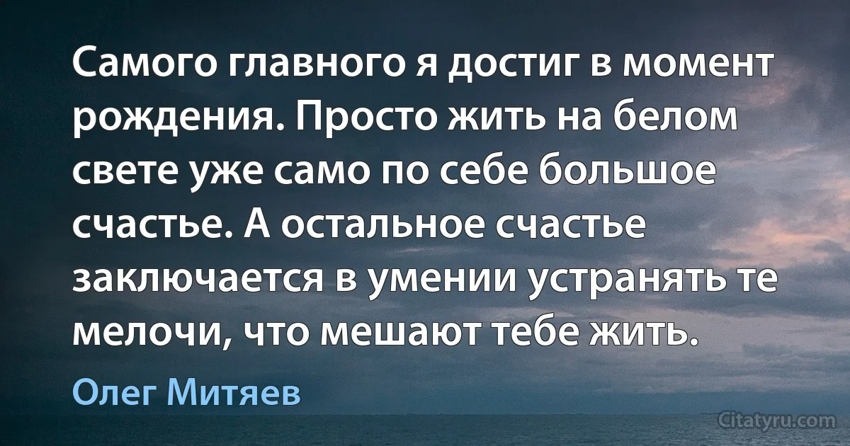 Самого главного я достиг в момент рождения. Просто жить на белом свете уже само по себе большое счастье. А остальное счастье заключается в умении устранять те мелочи, что мешают тебе жить. (Олег Митяев)