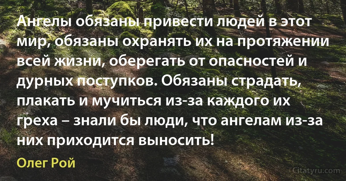 Ангелы обязаны привести людей в этот мир, обязаны охранять их на протяжении всей жизни, оберегать от опасностей и дурных поступков. Обязаны страдать, плакать и мучиться из-за каждого их греха – знали бы люди, что ангелам из-за них приходится выносить! (Олег Рой)