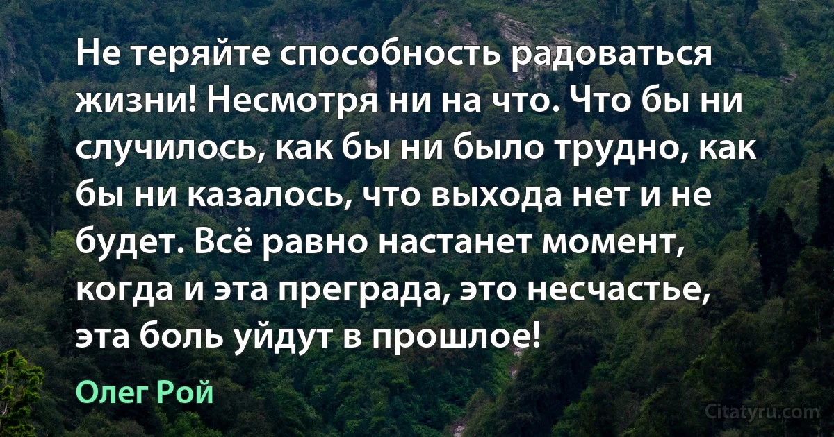 Не теряйте способность радоваться жизни! Несмотря ни на что. Что бы ни случилось, как бы ни было трудно, как бы ни казалось, что выхода нет и не будет. Всё равно настанет момент, когда и эта преграда, это несчастье, эта боль уйдут в прошлое! (Олег Рой)