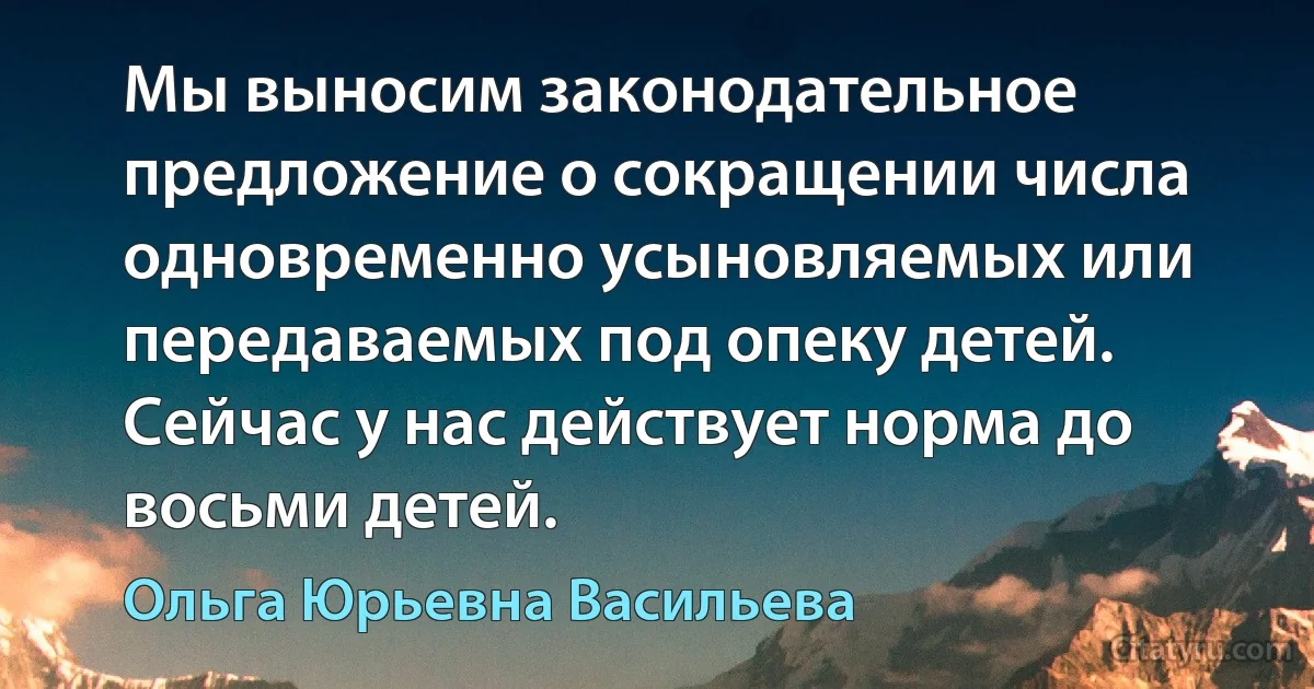 Мы выносим законодательное предложение о сокращении числа одновременно усыновляемых или передаваемых под опеку детей. Сейчас у нас действует норма до восьми детей. (Ольга Юрьевна Васильева)